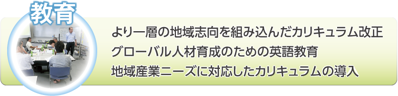 教育：より一層の地域志向を組み込んだカリキュラム改正。グローバル人材育成のための英語教育。地域産業ニーズに対応したカリキュラムの導入。