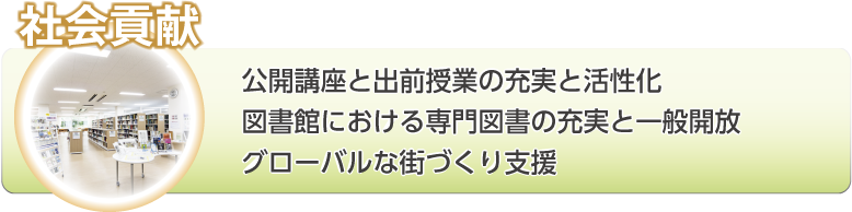 社会貢献：公開講座と出前授業の充実と活性化。図書館における専門図書の充実と一般開放。グローバルな街づくり支援。